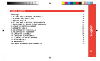 english
23
TABLE OF CONTENTS
Warnings
1. FITTING AND REMOVING THE WHEELS
2. FOLDING AND UNFOLDING
3. PRO-FIX SYSTEM
4. FITTING AND REMOVING THE HAMMOCK
5. ADJUSTING THE ANGLE OF THE HAMMOCK
6. USING THE SAFETY ARMREST
7. USING THE HOOD
8. ADJUSTING THE HANDLEBAR
9. ADJUSTING THE FOOTREST
10. USING THE SEAT BELT
11. USING THE PARKING BRAKE
12. LOCKING THE FRONT WHEELS
13. MAINTENANCE
14. RAIN COVER
INFORMATION ABOUT THE GUARANTEE
24
26
26
26
26
27
27
27
27
27
28
28
28
28
28
29
 