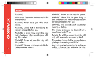 24
CROSSWALK WARNING
WARNING
Important – Keep these instructions for fu-
ture reference.
WARNING Never leave your child unat-
tended.
WARNING Ensure that all the locking de-
vices are engaged before use.
WARNING To avoid injury ensure that your
child is kept away when unfolding and fold-
ing this product.
WARNING Do not let your child play with
this product.
WARNING This seat unit is not suitable for
children under 6 months.
WARNING Always use the restraint system.
WARNING Check that the pram body or
seat unit or car seat attachment devices are
correctly engaged before use.
WARNING This product is not suitable for
running or skating.
This vehicle is intended for children from 6
months and up to 15 kg.
Suitable for children under 6 months old
only with accessories approved by JANÉ.
The parking device shall be engaged when
placing and removing the children.
Any load attached to the handle and/or on
the back of the backrest and/or on the sides
 