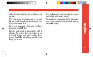 english
25
of the vehicle will affect the stability of the
vehicle.
This vehicle has been designed to be used
by one child. Do not use it with more chil-
dren at the same time.
Never use accessories that have not been
approved by JANÉ, S.A.
For car seats used in conjunction with a
chassis, this vehicle does not replace a cot
or a bed. Should your child need to sleep,
then it should be placed in a suitable pram
body, cot or bed.
Only replacement parts supplied or recom-
mended by JANÉ shall be used.
The maximum amount carried in the basket
must never exceed the weight indicated on
the basket (4 kg).
 