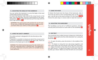 english
27
The handlebar can be set to 7 different positions. Simulta-
neously press the buttons on both sides of the handlebar.
The safety armrest is designed to fit into the slots on the
hammock.
If required it is possible to release one side of the armrest and it
will still be completely articulated by the other side. There are
buttons on the lower part to do this.
6.- USING THE SAFETY ARMREST
To fasten the hood onto the frame of the hammock, slide it
from the top down to the corresponding slots on the central
part. Use the zip on the hood to attach it to the frame.
Follow the same steps in reverse order to take the hood off.
7.- USING THE HOOD
You can recline the hammock, to carry the baby in the most
comfortable position at all times.
To lower the backrest take hold of the strap found on the
back, with the red logo, and pull it downwards to the requi-
red position. To raise the backrest pull the strap with the
black logo upwards.
5.- ADJUSTING THE ANGLE OF THE HAMMOCK
8.- ADJUSTING THE HANDLEBARWARNING: The green point is the position for use, P1 and
P2 are only to make the folding procedure easier, do not
use them when your child is in the pushchair.
WARNING: The child should be kept away from the mobile parts
when the responsible adult is handling these. The appearance
of cutting, compression and pinch points are inevitable during
these operations.
Your pushchair has a safety harness to keep your child safe at
all times. Fit the belt onto the child whenever he is using the
pushchair.		
15a. To open the belts, press the button in the middle of the
harness.
15b-c. To fasten it, bring the two side straps together and
then insert them into the harness until they click into place.
15d. Adjust the belts so that they fit the child correctly with
the right tension. To adjust the length of the belts, slide the
buckles up or down. Make sure that the belts are not twisted.
9.- SEAT BELT
15
12-12a
10a
10b
11
13-13a
14
 
