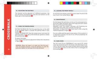 28
CROSSWALK
To lock the front wheels, push the button down found on the
top of each front wheel bearer.
12.- LOCKING THE FRONT WHEELS
Do not expose the upholstery to the sun for prolonged perio-
ds of time. Wash the plastic parts with soap and warm water,
then dry all the parts thoroughly.
Regularly check the brakes, harnesses and fastening ele-
ments that may suffer wear and tear through use.
Remember to adjust the brake from time to time using the
method explained in figure.
For your safety and the good conservation of this product, it
is important to bring it to one of our official workshops for
regular inspections.
13.- MAINTENANCE
The rain cover of your CROSSWALK is very easy to fit, simply
cover the hammock and fit the hooks onto the chassis to se-
cure it. The rain cover has a small window which can be rolled
up and held with Velcro so the child is free to investigate his
surroundings.
14.- RAIN COVER
PUTTING THE BRAKE ON: Push the operating lever on the right
of the handlebar down to activate the parking brake of your
stroller.
TAKING THE BRAKE OFF: Press the release button and move the
operating lever on the right of the handle bar upward to release
the parking brake.
11.- USING THE PARKING BRAKE
WARNING: When the brake is on make sure that the push-
chair has braked correctly. It may be necessary to push the
pushchair slightly for the brake to be fully activated.
To adjust the brake:
If you need a more precise adjustment follow the indications
in figure.
The footrest can be adjusted to 5 different positions. Use
your thumb to simultaneously press the two buttons on the
lower part of the hammock.
10.- ADJUSTING THE FOOTREST
16
17
19
18
20
18
17a
 