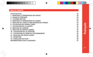 français
31
TABLE OF CONTENTS
Avertissements
1 . MONTAGE ET DÉMONTAGE DES ROUES
2 . PLIAGE ET DÉPLIAGE
3 . SYSTÈME PRO-FIX
4 . MONTAGE ET DÉMONTAGE DU HAMAC
5 . RÉGLAGE DE L’ANGLE D’INCLINAISON DU HAMAC
6 . UTILISATION DU GARDE-CORPS
7 . UTILISATION DE LA CAPOTE
8 . RÉGLAGE DU GUIDON
9 . RÉGLAGE DU REPOSE-JAMBES
10 . UTILISATION DE LA CEINTURE
11 . UTILISATION DU FREIN DE STATIONNEMENT
12 . BLOCAGE DES ROUES AVANT
13 . ENTRETIEN
14 . HABILLAGE DE PLUIE
INFORMATIONS SUR LA GARANTIE
32
34
34
34
34
35
35
35
35
35
36
36
36
36
36
37
 
