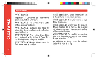 32
CROSSWALK AVERTISSEMENT
AVERTISSEMENT
Important – Conserver ces instructions
pour consultation ultérieure.
AVERTISSEMENT Ne jamais laisser votre
enfant sans surveillance.
AVERTISSEMENT S’assurer que tous les
dispositifs de verrouillage sont enclenchés
avant utilisation.
AVERTISSEMENT Pour éviter toute bles-
sure, maintenir votre enfant à l’écart lors
du dépliage et du pliage du produit.
AVERTISSEMENT Ne pas laisser votre en-
fant jouer avec ce produit.
AVERTISSEMENT Ce siège ne convient pas
à des enfants de moins de 6 mois.
AVERTISSEMENT Toujours utiliser le sys-
tème de retenue.
AVERTISSEMENT Vérifier que les disposi-
tifs de fixation de la nacelle, du siège ou
du siège-auto sont correctement enclen-
chés avant utilisation.
AVERTISSEMENT Ce produit ne convient
pas pour faire du jogging ou des prome-
nades en rollers.
Ce véhicule est conçu pour des enfants
âgés de 6 mois à 15 kg.
 