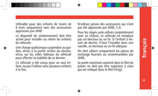 français
33
Utilisable pour des enfants de moins de
6 mois uniquement avec des accessoires
approuves par JANÉ
Le dispositif de stationnement doit être
activé pour installer ou retirer les enfants
du véhicule.
Une charge quelconque suspendue au gui-
don, et/ou à la partie arrière du dossier,
et/ou sur les côtés latéraux du véhicule
peut affecter la stabilité de ce dernier.
Ce véhicule a été conçu pour un seul en-
fant, ne pas l’utiliser avec plusieurs enfants
à la fois.
N’utilisez jamais des accessoires qui n’ont
pas été approuvés par JANE, S.A.
Pour les sièges auto utilisés conjointement
avec un châssis, ce véhicule ne remplace
pas un berceau ou un lit. Si l’enfant a be-
soin de dormir, il faut l’installer dans une
nacelle, un berceau ou un lit adéquat.
On doit utiliser uniquement les pièces de
rechange fournies ou recommandées par
JANE.
Le poids maximum autorisé dans le filet du
panier ne doit pas être supérieur à celui
qui est indiqué dans le filet (4 kg).
 