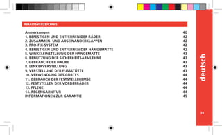 39
deutsch
INHALTSVERZEICHNIS
Anmerkungen
1. BEFESTIGEN UND ENTFERNEN DER RÄDER
2. ZUSAMMEN- UND AUSEINANDERKLAPPEN
3. PRO-FIX-SYSTEM
4. BEFESTIGEN UND ENTFERNEN DER HÄNGEMATTE
5. WINKELEINSTELLUNG DER HÄNGEMATTE
6. BENUTZUNG DER SICHERHEITSARMLEHNE
7. GEBRAUCH DER HAUBE
8. LENKERVERSTELLUNG
9. VERSTELLUNG DER FUSSSTÜTZE
10. VERWENDUNG DES GURTES
11. GEBRAUCH DER FESTSTELLBREMSE
12. FESTSTELLEN DER VORDERRÄDER
13. PFLEGE
14. REGENGARNITUR
INFORMATIONEN ZUR GARANTIE
40
42
42
42
42
43
43
43
43
43
44
44
44
44
44
45
 