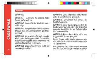 40
CROSSWALK WARNUNG
WARNUNG
WICHTIG — Anleitung für spätere Rück-
fragen aufbewahren.
WARNUNG Lassen Sie Ihr Kind nie unbe-
aufsichtigt.
WARNUNG Vergewissern Sie sich vor Ge-
brauch, dass alle Verriegelungen geschlos-
sen sind.
WARNUNG Vergewissern Sie sich, dass Ihr
Kind beim Aufklappen und Zusammen-
klappen des Wagens außer Reichweite ist,
um Verletzungen zu vermeiden.
WARNUNG Lassen Sie Ihr Kind nicht mit
dem Wagen spielen.
WARNUNG Diese Sitzeinheit ist für Kinder
unter 6 Monaten nicht geeignet.
WARNUNG Verwenden Sie immer das
Rückhaltesystem.
WARNUNG Es ist zu überprüfen, dass der
Kinderwagenaufsatz oder die Sitzeinheit
oder der Autokindersitz vor Gebrauch kor-
rekt eingerastet ist.
WARNUNG Dieses Produkt ist nicht zum
Joggen oder Skaten geeignet.
Dieser Wagen ist für Kinder ab einem Alter
von 6 Monaten und mit einem Gewicht bis
15 kg bestimmt.
Nur geeignet für Kinder unter 6 Monaten
und mit von JANÉ zugelassenem Zubehör.
 
