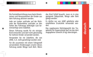 41
deutsch
Die Feststellvorrichtung muss beim Hinein-
setzen und Herausnehmen der Kinder aus
dem Fahrzeug aktiviert werden.
Jede am Lenker und/oder auf der Rück-
seite der Rückenlehne und/oder an den
Seiten des Fahrzeugs befestigte Last be-
einträchtigt seine Stabilität.
Dieses Fahrzeug wurde für ein einziges
Kind entworfen und darf nicht gleichzeitig
für mehrere Kinder verwendet werden.
Verwenden Sie nie Zubehöre, die von
JANÉ, S.A. nicht genehmigt worden sind.
Für die zusammen mit einem Fahrgestell
verwendeten Kinderwagen ersetzt dieses
Fahrzeug weder Wiege noch Bett. Wenn
das Kind Schlaf braucht, muss es in eine
geeignete Babyschale, Wiege oder Bett
gelegt werden.
Es dürfen nur von JANÉ gelieferte oder
empfohlene Ersatzteile verwendet wer-
den.
Das zugelassene Höchstgewicht des Tra-
gekorbs für Gegenstände darf nie das dort
angegebene Gewicht (4 kg) übersteigen.
 