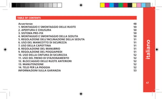 47
italiano
TABLE OF CONTENTS
Avvertenze
1. MONTAGGIO E SMONTAGGIO DELLE RUOTE
2. APERTURA E CHIUSURA
3. SISTEMA PRO-FIX
4. MONTAGGIO E SMONTAGGIO DELLA SEDUTA
5. REGOLAZIONE DELL’INCLINAZIONE DELLA SEDUTA
6. USO DEL MANICOTTO DI SICUREZZA
7. USO DELLA CAPOTTINA
8. REGOLAZIONE DEL MANUBRIO
9. REGOLAZIONE DEL POGGIAPIEDI
10. USO DELLA CINTURA DI SICUREZZA
11. USO DEL FRENO DI STAZIONAMENTO
12. BLOCCAGGIO DELLE RUOTE ANTERIORI
13. MANUTENZIONE
14. TELO PER LA PIOGGIA
INFORMAZIONI SULLA GARANZIA
48
50
50
50
50
51
51
51
51
51
52
52
52
52
52
53
 