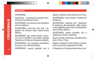 48
CROSSWALK AVVERTENZA
AVVERTENZE
Importante – Conservare le presenti istru-
zioni per consultazioni future.
AVVERTENZA: non lasciare mai il bambino
privo di vigilanza.
AVVERTENZA: assicurarsi che tutti i di-
spositivi di chiusura siano inseriti prima
dell’uso.
AVVERTENZA: per evitare lesioni, assicu-
rarsi che il bambino sia lontano durante
l’apertura e la chiusura di questo prodotto.
AVVERTENZA: non consentire al bambino
di giocare con questo prodotto.
AVVERTENZA: questo prodotto non è
adatto a bambini di età inferiore ai 6 mesi.
AVVERTENZA: usare sempre il sistema di
trattenuta.
AVVERTENZA: verificare che i dispositivi
di trattenuta del portabebè, della seduta
o del seggiolino auto siano correttamente
inseriti prima dell’uso.
AVVERTENZA: questo prodotto non è
adatto per correre o pattinare.
Questo veicolo è destinato a bambini dai 6
mesi e fino a 15 kg.
Adatto a bambini di età inferiore a 6 mesi
solo con accessori approvati da JANÉ.
Il dispositivo di stazionamento deve esse-
 