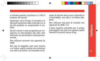 49
italiano
re attivato quando si posiziona e si ritira il
bambino dal veicolo.
Qualunque carico fissato al manubrio e/o
alla parte posteriore dello schienale e/o ai
lati del prodotto ne compromette la sta-
bilità.
Questo veicolo è stato progettato per tra-
sportare un solo bambino alla volta. Non
utilizzarlo con più bambini contemporane-
amente.
Non utilizzare accessori non approvati da
JANÉ.
Nel caso di seggiolini auto usati insieme
a un telaio, questo veicolo non sostituisce
una culla o un lettino. Se il bambino ha bi-
sogno di dormire deve essere sistemato in
un portabebè, una culla o un lettino ade-
guati.
Non utilizzare mai pezzi di ricambio non
approvati da JANÉ, S.A.
Il peso massimo consentito per il cestino
portaoggetti non può mai superare quello
indicato sul cestino stesso (4 kg).
 
