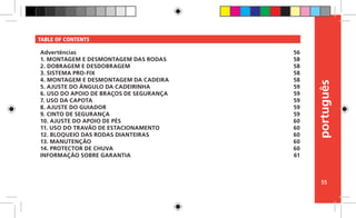 português
55
TABLE OF CONTENTS
Advertências
1. MONTAGEM E DESMONTAGEM DAS RODAS
2. DOBRAGEM E DESDOBRAGEM
3. SISTEMA PRO-FIX
4. MONTAGEM E DESMONTAGEM DA CADEIRA
5. AJUSTE DO ÂNGULO DA CADEIRINHA
6. USO DO APOIO DE BRAÇOS DE SEGURANÇA
7. USO DA CAPOTA
8. AJUSTE DO GUIADOR
9. CINTO DE SEGURANÇA
10. AJUSTE DO APOIO DE PÉS
11. USO DO TRAVÃO DE ESTACIONAMENTO
12. BLOQUEIO DAS RODAS DIANTEIRAS
13. MANUTENÇÃO
14. PROTECTOR DE CHUVA
INFORMAÇÃO SOBRE GARANTIA
56
58
58
58
58
59
59
59
59
59
60
60
60
60
60
61
 