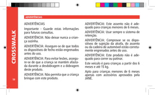 56
CROSSWALK ADVERTÊNCIAS
ADVERTÊNCIAS
Importante - Guarde estas informações
para futuras consultas.
ADVERTÊNCIA: Não deixar nunca a crian-
ça sozinha.
ADVERTÊNCIA: Assegure-se de que todos
os dispositivos de fecho estão engrenados
antes do uso.
ADVERTÊNCIA: Para evitar lesões, assegu-
re-se de que a criança se mantém afasta-
da durante a desdobragem e a dobragem
deste produto.
ADVERTÊNCIA: Não permita que a criança
brinque com este produto.
ADVERTÊNCIA: Este assento não é ade-
quado para crianças menores de 6 meses.
ADVERTÊNCIA: Usar sempre o sistema de
retenção.
ADVERTÊNCIA: Comprovar se os dispo-
sitivos de sujeição da alcofa, do assento
ou da cadeira de automóvel estão correta-
mente engrenados antes do uso.
ADVERTÊNCIA: Este produto não é ade-
quado para correr ou patinar.
Este veículo é para crianças a partir dos 6
meses e até 15 kg.
Apto para crianças menores de 6 meses
apenas com acessórios aprovados pela
JANÉ.
 
