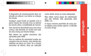 português
57
O dispositivo de estacionamento deve ser
ativado ao colocar e ao retirar as crianças
do veículo.
Qualquer carga fixada ao guiador e/ou à
parte traseira do encosto e/ou às laterais
do veículo afeta a estabilidade do mesmo.
Este veículo foi desenhado para uma única
criança, não devendo ser usado com mais
de uma criança ao mesmo tempo.
Não devem ser usados acessórios não
aprovados pela JANÉ.
Para as cadeiras de automóvel usadas em
conjunto com um chassis, este veículo não
substitui um berço ou cama. Se a criança
necessitar de dormir, deve ser colocada
numa alcofa, berço ou cama adequadas.
Não utilize nunca peças de substituição
que não tenham sida aprovadas pela
JANÉ, S.A.
A massa máxima permitida da cesta por-
ta-objetos nunca pode superar o indicado
na cesta (4 kg).
 