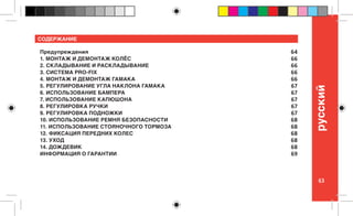 63
pусский
СОДЕРЖАНИЕ
Предупреждения
1. МОНТАЖ И ДЕМОНТАЖ КОЛЁС
2. СКЛАДЫВАНИЕ И РАСКЛАДЫВАНИЕ
3. СИСТЕМА PRO-FIX
4. МОНТАЖ И ДЕМОНТАЖ ГАМАКА
5. РЕГУЛИРОВАНИЕ УГЛА НАКЛОНА ГАМАКА
6. ИСПОЛЬЗОВАНИЕ БАМПЕРА
7. ИСПОЛЬЗОВАНИЕ КАПЮШОНА
8. РЕГУЛИРОВКА РУЧКИ
9. РЕГУЛИРОВКА ПОДНОЖКИ
10. ИСПОЛЬЗОВАНИЕ РЕМНЯ БЕЗОПАСНОСТИ
11. ИСПОЛЬЗОВАНИЕ СТОЯНОЧНОГО ТОРМОЗА
12. ФИКСАЦИЯ ПЕРЕДНИХ КОЛЕС
13. УХОД
14. ДОЖДЕВИК
ИНФОРМАЦИЯ О ГАРАНТИИ
64
66
66
66
66
67
67
67
67
67
68
68
68
68
68
69
 