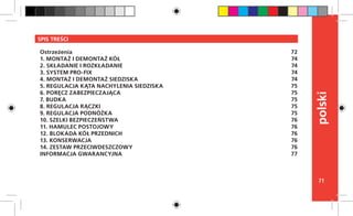 71
polski
SPIS TREŚCI
Ostrzeżenia
1. MONTAŻ I DEMONTAŻ KÓŁ
2. SKŁADANIE I ROZKŁADANIE
3. SYSTEM PRO-FIX
4. MONTAŻ I DEMONTAŻ SIEDZISKA
5. REGULACJA KĄTA NACHYLENIA SIEDZISKA
6. PORĘCZ ZABEZPIECZAJĄCA
7. BUDKA
8. REGULACJA RĄCZKI
9. REGULACJA PODNÓŻKA
10. SZELKI BEZPIECZEŃSTWA
11. HAMULEC POSTOJOWY
12. BLOKADA KÓŁ PRZEDNICH
13. KONSERWACJA
14. ZESTAW PRZECIWDESZCZOWY
INFORMACJA GWARANCYJNA
72
74
74
74
74
75
75
75
75
75
76
76
76
76
76
77
 