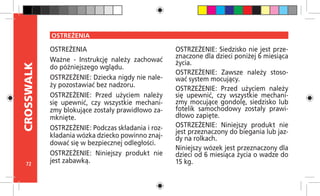 72
CROSSWALK
OSTREŻENIA
OSTREŻENIA
Ważne - Instrukcję należy zachować
do późniejszego wglądu.
OSTRZEŻENIE: Dziecka nigdy nie nale-
ży pozostawiać bez nadzoru.
OSTRZEŻENIE: Przed użyciem należy
się upewnić, czy wszystkie mechani-
zmy blokujące zostały prawidłowo za-
mknięte.
OSTRZEŻENIE: Podczas składania i roz-
kładania wózka dziecko powinno znaj-
dować się w bezpiecznej odległości.
OSTRZEŻENIE: Niniejszy produkt nie
jest zabawką.
OSTRZEŻENIE: Siedzisko nie jest prze-
znaczone dla dzieci poniżej 6 miesiąca
życia.
OSTRZEŻENIE: Zawsze należy stoso-
wać system mocujący.
OSTRZEŻENIE: Przed użyciem należy
się upewnić, czy wszystkie mechani-
zmy mocujące gondolę, siedzisko lub
fotelik samochodowy zostały prawi-
dłowo zapięte.
OSTRZEŻENIE: Niniejszy produkt nie
jest przeznaczony do biegania lub jaz-
dy na rolkach.
Niniejszy wózek jest przeznaczony dla
dzieci od 6 miesiąca życia o wadze do
15 kg.
 