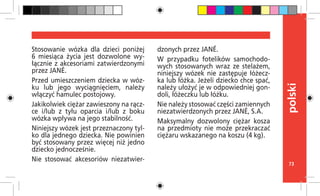 73
polski
Stosowanie wózka dla dzieci poniżej
6 miesiąca życia jest dozwolone wy-
łącznie z akcesoriami zatwierdzonymi
przez JANÉ.
Przed umieszczeniem dziecka w wóz-
ku lub jego wyciągnięciem, należy
włączyć hamulec postojowy.
Jakikolwiek ciężar zawieszony na rącz-
ce i/lub z tyłu oparcia i/lub z boku
wózka wpływa na jego stabilność.
Niniejszy wózek jest przeznaczony tyl-
ko dla jednego dziecka. Nie powinien
być stosowany przez więcej niż jedno
dziecko jednocześnie.
Nie stosować akcesoriów niezatwier-
dzonych przez JANÉ.
W przypadku fotelików samochodo-
wych stosowanych wraz ze stelażem,
niniejszy wózek nie zastępuje łóżecz-
ka lub łóżka. Jeżeli dziecko chce spać,
należy ułożyć je w odpowiedniej gon-
doli, łóżeczku lub łóżku.
Nie należy stosować części zamiennych
niezatwierdzonych przez JANÉ, S.A.
Maksymalny dozwolony ciężar kosza
na przedmioty nie może przekraczać
ciężaru wskazanego na koszu (4 kg).
 