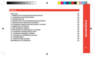 79
slovenščina
KAZALO
Opozorila
1. NAMESTITEV IN ODSTRANJEVANJE KOLES
2. ZLAGANJE IN RAZTEGOVANJE
3. SISTEM PRO-FIX
4. NAMESTITEV IN ODSTRANJEVANJE KOŠARICE
5. PRILAGODITEV NAKLONA KOŠARICE
6. UPORABA VARNOSTNIH NASLONJAL ZA ROKE
7. NAMESTITEV STREHICE
8. PRILAGODITEV KRMILA
9. PRILAGODITEV NASLONJALA ZA NOGE
10. UPORABA VARNOSTNEGA PASU
11. UPORABA PARKIRNE ZAVORE
12. ZAVORA NA SPREDNJIH KOLESIH
13. VZDRŽEVANJE
14. ZAŠČITA PRED DEŽJEM
INFORMACIJE O GARANCIJI
80
82
82
82
82
83
83
83
83
83
84
84
84
84
84
85
 