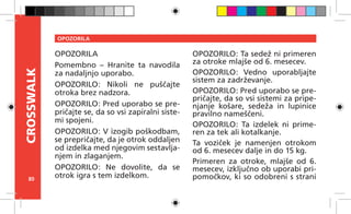 80
CROSSWALK OPOZORILA
OPOZORILA
Pomembno – Hranite ta navodila
za nadaljnjo uporabo.
OPOZORILO: Nikoli ne puščajte
otroka brez nadzora.
OPOZORILO: Pred uporabo se pre-
pričajte se, da so vsi zapiralni siste-
mi spojeni.
OPOZORILO: V izogib poškodbam,
se prepričajte, da je otrok oddaljen
od izdelka med njegovim sestavlja-
njem in zlaganjem.
OPOZORILO: Ne dovolite, da se
otrok igra s tem izdelkom.
OPOZORILO: Ta sedež ni primeren
za otroke mlajše od 6. mesecev.
OPOZORILO: Vedno uporabljajte
sistem za zadrževanje.
OPOZORILO: Pred uporabo se pre-
pričajte, da so vsi sistemi za pripe-
njanje košare, sedeža in lupinice
pravilno nameščeni.
OPOZORILO: Ta izdelek ni prime-
ren za tek ali kotalkanje.
Ta voziček je namenjen otrokom
od 6. mesecev dalje in do 15 kg.
Primeren za otroke, mlajše od 6.
mesecev, izključno ob uporabi pri-
pomočkov, ki so odobreni s strani
 