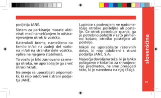 81
slovenščina
podjetja JANÉ.
Sistem za parkiranje morate akti-
virati med nameščanjem in odstra-
njevanjem otrok iz vozička.
Katerokoli breme, nameščeno na
krmilo in/ali na zadnji del naslo-
na in/ali na stranske dele vozička,
vpliva na njegovo stabilnost.
To vozilo je bilo zasnovano za ene-
ga otroka, ne uporabljajte ga z več
otroci hkrati.
Ne smejo se uporabljati pripomoč-
ki, ki niso odobreni s strani podje-
tja JANÉ.
Lupinice s podvozjem ne nadome-
ščajo otroške posteljice ali poste-
lje. Če otrok potrebuje spanje, ga
je potrebno položiti v zato primer-
no košaro, otroško posteljico ali
posteljo.
Nikoli ne uporabljajte rezervnih
delov, ki niso odobreni s strani
podjetja JANÉ, S.A.
Največja dovoljena teža, ki jo lahko
polagamo v košarico za shranjeva-
nje predmetov, ne sme presegati
teže, ki je navedena na njej (4kg).
 