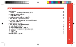 87
slovensko
OBSAH
Upozornenia
1. MONTÁŽ A ODMONTOVANIE KOLIESOK
2. ZLOŽENIE A ROZLOŽENIE
3. SYSTÉM PRO-FIX
4. ZLOŽENIE A ROZLOŽENIE SEDAČKY
5. NASTAVENIE SKLONU SEDAČKY
6. POUŽITIE BEZPEČNOSTNEJ OPIERKY NA RUKY
7. POUŽITIE STRIEŠKY
8. NASTAVENIE RÚČKY
9. NASTAVENIE OPIERKY NA NOHY
10. BEZPEČNOSTNÝ PÁS
11. POUŽITIE PARKOVACEJ BRZDY
12. ZABLOKOVANIE PREDNÝCH KOLIESOK
13. ÚDRŽBA
14. PRŠIPLÁŠŤ
INFORMÁCIE O ZÁRUKE
88
90
90
90
90
91
91
91
91
91
92
92
92
92
92
93
 