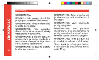 88
CROSSWALK UPOZORNENIA
UPOZORNENIA
Dôležité – tieto pokyny si odložte
pre prípad potreby v budúcnosti
UPOZORNENIE: Nikdy nenechávaj-
te dieťa bez dozoru.
UPOZORNENIE: Pred použitím
skontrolujte, či sú zapnuté všetky
uzatváracie mechanizmy.
UPOZORNENIE: S cieľom zabrániť
poraneniam sa počas skladania a
rozkladanie ubezpečte, či je dieťa
v dostatočnej vzdialenosti.
UPOZORNENIE: Nedovoľte dieťaťu
hrať sa s produktom.
UPOZORNENIE: Táto sedačka nie
je vhodná pre deti mladšie ako 6
mesiacov.
UPOZORNENIE: Vždy používajte
príchytný systém.
UPOZORNENIE: Pred použitím
skontrolujte, či sú mechanizmy na
prichytenie striešky, sedačky alebo
sedadla kočíka správne zapojené.
UPOZORNENIE: Tento produkt nie
je vhodný na beh ani korčuľovanie.
Tento kočík je určený pre deti od
6 mesiacov po dosiahnutie hmot-
nosti 15 kg.
 