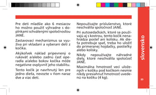 89
slovensko
Pre deti mladšie ako 6 mesiacov
ho možno použiť výhradne s do-
plnkami schválenými spoločnosťou
JANÉ.
Zastavovací mechanizmus sa vyu-
žíva pri vkladaní a vyberaní detí z
kočíka.
Akýkoľvek náklad pripevnený o
rukoväť a/alebo zadnú časť ope-
radla a/alebo bokov kočíka môže
negatívne ovplyvniť jeho stabilitu.
Tento kočík je navrhnutý len pre
jedno dieťa, nevozte v ňom naraz
dve a viac detí.
Nepoužívajte príslušenstvo, ktoré
neschválila spoločnosť JANÉ.
Pri autosedačkách, ktoré sa použí-
vajú aj s kostrou, tento kočík nena-
hrádza posteľ ani kolísku. Ak die-
ťa potrebuje spať, treba ho uložiť
do primeranej hojdačky, postieľky
alebo kolísky.
Nikdy nepoužívajte náhradné
diely, ktoré neschválila spoločosť
JANÉ.
Maximálna hmotnosť vecí ulože-
ných v košíku pod kočíkom nesmie
nikdy presiahnuť hmotnosť uvede-
nú na košíku (4 kg).
 