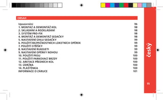 95
český
OBSAH
Upozornění
1. MONTÁŽ A DEMONTÁŽ KOL
2. SKLÁDÁNÍ A ROZKLÁDÁNÍ
3. SYSTÉM PRO-FIX
4. MONTÁŽ A DEMONTÁŽ SEDAČKY
5. NASTAVENÍ ÚHLU SEDAČKY
6. POUŽITÍ BEZPEČNOSTNÍCH LOKETNÍCH OPĚREK
7. POUŽITÍ STŘÍŠKY
8. NASTAVENÍ RUKOJETI
9. NASTAVENÍ OPĚRKY NOHOU
10. POUŽITÍ PÁSU
11. POUŽITÍ PARKOVACÍ BRZDY
12. ARETACE PŘEDNÍCH KOL
13. ÚDRŽBA
14. PLÁŠTĚNKA
INFORMACE O ZÁRUCE
96
98
98
98
98
99
99
99
99
99
100
100
100
100
100
101
 