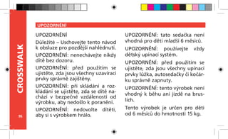 96
CROSSWALK
UPOZORNĚNÍ
UPOZORNĚNÍ
Důležité – Uschovejte tento návod
k obsluze pro pozdější nahlédnutí.
UPOZORNĚNÍ: nenechávejte nikdy
dítě bez dozoru.
UPOZORNĚNÍ: před použitím se
ujistěte, zda jsou všechny uzavírací
prvky správně zajištěny.
UPOZORNĚNÍ: při skládání a roz-
kládání se ujistěte, zda se dítě na-
chází v  bezpečné vzdálenosti od
výrobku, aby nedošlo k poranění.
UPOZORNĚNÍ: nedovolte dítěti,
aby si s výrobkem hrálo.
UPOZORNĚNÍ: tato sedačka není
vhodná pro děti mladší 6 měsíců.
UPOZORNĚNÍ: používejte vždy
dětský upínací systém.
UPOZORNĚNÍ: před použitím se
ujistěte, zda jsou všechny upínací
prvky lůžka, autosedačky či kočár-
ku správně zapnuty.
UPOZORNĚNÍ: tento výrobek není
vhodný k běhu ani jízdě na brus-
lích.
Tento výrobek je určen pro děti
od 6 měsíců do hmotnosti 15 kg.
 