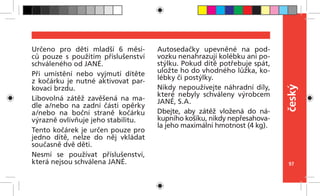 97
český
Určeno pro děti mladší 6 měsí-
ců pouze s  použitím příslušenství
schváleného od JANÉ.
Při umístění nebo vyjmutí dítěte
z kočárku je nutné aktivovat par-
kovací brzdu.
Libovolná zátěž zavěšená na ma-
dle a/nebo na zadní části opěrky
a/nebo na boční straně kočárku
výrazně ovlivňuje jeho stabilitu.
Tento kočárek je určen pouze pro
jedno dítě, nelze do něj vkládat
současně dvě děti.
Nesmí se používat příslušenství,
která nejsou schválena JANÉ.
Autosedačky upevněné na pod-
vozku nenahrazují kolébku ani po-
stýlku. Pokud dítě potřebuje spát,
uložte ho do vhodného lůžka, ko-
lébky či postýlky.
Nikdy nepoužívejte náhradní díly,
které nebyly schváleny výrobcem
JANÉ, S.A.
Dbejte, aby zátěž vložená do ná-
kupního košíku, nikdy nepřesahova-
la jeho maximální hmotnost (4 kg).
 