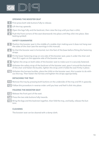 13
GB
OPENING THE BOOSTER SEAT
First press both side buttons fully to release.
Lift the tray upwards.
Open the legs fully and the backrest, then raise the tray until you hear a click.
Push the front corners of the seat downwards into place until they click into place. (See
locking symbol)
SAFETY GUARANTEE
Position the booster seat in the middle of a stable chair making sure it does not hang over
the sides of the chair (see the warnings in this manual).
So that the booster seat is horizontal, turn the feet of the base before fitting the fastening
straps.
Fit the lower fastening strap on one side of the booster seat, pass it under the chair and
then fit it again on the opposite side of the booster seat.
Tighten the strap on both sides of the booster seat to make sure it is securely fastened.
Unfasten the safety strap of the backrest of the booster seat, pass it around the backrest
of the chair and fasten the buckle, tighten the strap until it holds the seat firmly in place.
Unfasten the harness buckles, place the child on the booster seat, this is easier to do with-
out the tray. Then fasten the harness and tighten the straps appropriately.
DETACHING THE TRAY
Remove the tray by pressing both buttons on the underside of the tray and lift it upwards.
Follow this procedure in reverse order until you hear and feel it click into place.
FOLDING THE BOOSTER SEAT
Release the front part of the seat.
Press the two side buttons fully inwards.
Bring the legs and the backrest together, then fold the tray, and lastly, release the but-
tons.
CLEANING
The booster seat can be cleaned with a damp cloth.
1
5
2
7
3
6
4
8
9
10
11
12
13
14
15
 