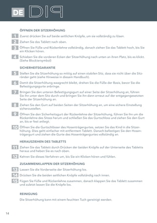 14
DE
ÖFFNEN DER SITZERHÖHUNG
Zuerst drücken Sie auf beide seitlichen Knöpfe, um sie vollständig zu lösen.
Ziehen Sie das Tablett nach oben.
Öffnen Sie Füße und Rückenlehne vollständig, danach ziehen Sie das Tablett hoch, bis Sie
ein Klicken hören.
Schieben Sie die vorderen Ecken der Sitzerhöhung nach unten an ihren Platz, bis es klickt.
(Siehe Blockiersymbol)
SICHERHEITSGARANTIE
Stellen Sie die Sitzerhöhung so mittig auf einen stabilen Sitz, dass sie nicht über die Sitz-
ränder geht (siehe Hinweise in diesem Handbuch).
Damit die Sitzerhöhung waagrecht bleibt, drehen Sie die Füße der Basis, bevor Sie die
Befestigungsgurte anbringe.
Bringen Sie den unteren Befestigungsgurt auf einer Seite der Sitzerhöhung an, führen
Sie ihn unter dem Sitz durch und bringen Sie ihn dann erneut auf der entgegengesetzten
Seite der Sitzerhöhung an.
Ziehen Sie den Gurt auf beiden Seiten der Sitzerhöhung an, um eine sichere Einstellung
sicherzustellen.
Öffnen Sie den Sicherheitsgurt der Rückenlehne der Sitzerhöhung, führen Sie ihn um die
Rückenlehne des Sitzes herum und schließen Sie das Gurtschloss und ziehen Sie den Gurt
an, bis er fest anliegt.
Öffnen Sie die Gurtschlösser des Hosenträgergurtes, setzen Sie das Kind in die Sitzer-
höhung. Dies geht einfacher mit entferntem Tablett. Danach befestigen Sie den Hosen-
trägergurt und ziehen die Gurte des Hosenträgergurtes vollständig an.
HERAUSZIEHEN DES TABLETTS
Ziehen Sie das Tablett durch Drücken der beiden Knöpfe auf der Unterseite des Tabletts
heraus und heben Sie es nach oben.
Kehren Sie dieses Verfahren um, bis Sie ein Klicken hören und fühlen.
ZUSAMMENKLAPPEN DER SITZERHÖHUNG
Lassen Sie die Vorderseite der Sitzerhöhung los.
Drücken Sie die beiden seitlichen Knöpfe vollständig nach innen.
Fügen Sie Füße und Rückenlehne zusammen, danach klappen Sie das Tablett zusammen
und zuletzt lassen Sie die Knöpfe los.
REINIGUNG
Die Sitzerhöhung kann mit einem feuchten Tuch gereinigt werden.
1
5
2
7
3
6
4
8
9
10
11
12
13
14
15
 