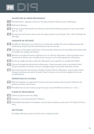 15
FR
OUVERTURE DU SIÈGE-RÉHAUSSEUR
Premièrement, appuyez à fond sur les deux boutons latéraux pour débloquer.
Relevez le plateau.
Ouvrez en grand les pieds et le dossier, puis levez le plateau jusqu’à ce que vous enten-
diez un “clic”.
Poussez vers le bas les coins avant du siège jusqu’à ce qu’il fasse “clic”. (Voir Symbole de
blocage)
GARANTIE DE SÉCURITÉ
Installez le réhausseur au centre d’une chaise bien stable afin qu’il ne dépasse pas des
bords de la chaise (voir les avertissements de ce manuel).
Pour que ce réhausseur reste bien à l’horizontale, faites tourner les pieds de la base avant
d’installer les sangles de fixation.
Montez la sangle de fixation inférieure sur un côté du réhausseur, faites-la passer sous
l’assise de la chaise, puis installez-la de nouveau sur le côté opposé du réhausseur.
Serrez la sangle des deux côtés du réhausseur pour garantir un ajustement fiable.
Ouvrez la sangle de sécurité du réhausseurr, faites-la passer autour du dossier de la
chaise et fermez la boucle, tirez sur la sangle jusqu’à ce qu’elle reste bien serrée.
Ouvrez les boucles du harnais, installez l’enfant dans le réhausseur, cela est plus facile
lorsque le plateau est retiré. Ensuite, fixez le harnais et serrez les sangles du harnais
complètement.
DÉMONTAGE DU PLATEAU
Retirez le plateau en appuyant à fond sur les deux boutons de la partie inférieure du
plateau et levez vers le haut.
Procédé dans le sens inverse jusqu’à ce que vous entendiez et sentiez un « clic ».
PLIAGE DU RÉHAUSSEUR
Lâchez la partie avant du siège.
Appuyez sur les deux boutons latéraux
Rassemblez les pieds et le dossier, ensuite pliez le plateau, puis pour finir lâchez les bou-
tons.
NETTOYAGE
Ce siège-réhausseur peut se laver avec un linge humide.
1
5
2
7
3
6
4
8
9
10
11
12
13
14
15
 