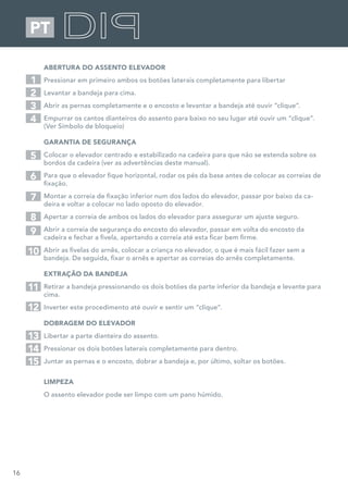 16
PT
ABERTURA DO ASSENTO ELEVADOR
Pressionar em primeiro ambos os botões laterais completamente para libertar
Levantar a bandeja para cima.
Abrir as pernas completamente e o encosto e levantar a bandeja até ouvir “clique”.
Empurrar os cantos dianteiros do assento para baixo no seu lugar até ouvir um “clique”.
(Ver Símbolo de bloqueio)
GARANTIA DE SEGURANÇA
Colocar o elevador centrado e estabilizado na cadeira para que não se estenda sobre os
bordos da cadeira (ver as advertências deste manual).
Para que o elevador fique horizontal, rodar os pés da base antes de colocar as correias de
fixação.
Montar a correia de fixação inferior num dos lados do elevador, passar por baixo da ca-
deira e voltar a colocar no lado oposto do elevador.
Apertar a correia de ambos os lados do elevador para assegurar um ajuste seguro.
Abrir a correia de segurança do encosto do elevador, passar em volta do encosto da
cadeira e fechar a fivela, apertando a correia até esta ficar bem firme.
Abrir as fivelas do arnês, colocar a criança no elevador, o que é mais fácil fazer sem a
bandeja. De seguida, fixar o arnês e apertar as correias do arnês completamente.
EXTRAÇÃO DA BANDEJA
Retirar a bandeja pressionando os dois botões da parte inferior da bandeja e levante para
cima.
Inverter este procedimento até ouvir e sentir um “clique”.
DOBRAGEM DO ELEVADOR
Libertar a parte dianteira do assento.
Pressionar os dois botões laterais completamente para dentro.
Juntar as pernas e o encosto, dobrar a bandeja e, por último, soltar os botões.
LIMPEZA
O assento elevador pode ser limpo com um pano húmido.
1
5
2
7
3
6
4
8
9
10
11
12
13
14
15
 
