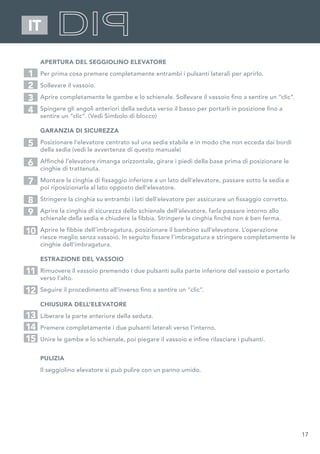 17
IT
APERTURA DEL SEGGIOLINO ELEVATORE
Per prima cosa premere completamente entrambi i pulsanti laterali per aprirlo.
Sollevare il vassoio.
Aprire completamente le gambe e lo schienale. Sollevare il vassoio fino a sentire un “clic”.
Spingere gli angoli anteriori della seduta verso il basso per portarli in posizione fino a
sentire un “clic”. (Vedi Simbolo di blocco)
GARANZIA DI SICUREZZA
Posizionare l’elevatore centrato sul una sedia stabile e in modo che non ecceda dai bordi
della sedia (vedi le avvertenze di questo manuale)
Affinché l’elevatore rimanga orizzontale, girare i piedi della base prima di posizionare le
cinghie di trattenuta.
Montare la cinghia di fissaggio inferiore a un lato dell’elevatore, passare sotto la sedia e
poi riposizionarla al lato opposto dell’elevatore.
Stringere la cinghia su entrambi i lati dell’elevatore per assicurare un fissaggio corretto.
Aprire la cinghia di sicurezza dello schienale dell’elevatore, farla passare intorno allo
schienale della sedia e chiudere la fibbia. Stringere la cinghia finché non è ben ferma.
Aprire le fibbie dell’imbragatura, posizionare il bambino sull’elevatore. L’operazione
riesce meglio senza vassoio. In seguito fissare l’imbragatura e stringere completamente le
cinghie dell’imbragatura.
ESTRAZIONE DEL VASSOIO
Rimuovere il vassoio premendo i due pulsanti sulla parte inferiore del vassoio e portarlo
verso l’alto.
Seguire il procedimento all’inverso fino a sentire un “clic”.
CHIUSURA DELL’ELEVATORE
Liberare la parte anteriore della seduta.
Premere completamente i due pulsanti laterali verso l’interno.
Unire le gambe e lo schienale, poi piegare il vassoio e infine rilasciare i pulsanti.
PULIZIA
Il seggiolino elevatore si può pulire con un panno umido.
1
5
2
7
3
6
4
8
9
10
11
12
13
14
15
 