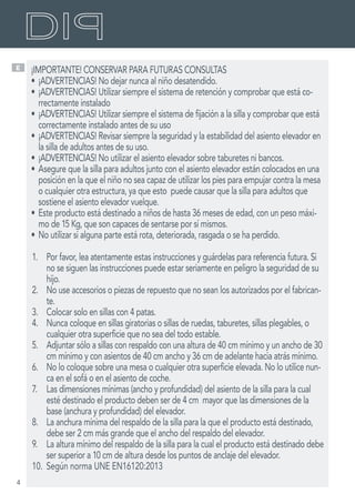 4
E ¡IMPORTANTE! CONSERVAR PARA FUTURAS CONSULTAS
•	¡ADVERTENCIAS! No dejar nunca al niño desatendido.
•	¡ADVERTENCIAS! Utilizar siempre el sistema de retención y comprobar que está co-
rrectamente instalado
•	¡ADVERTENCIAS! Utilizar siempre el sistema de fijación a la silla y comprobar que está
correctamente instalado antes de su uso
•	¡ADVERTENCIAS! Revisar siempre la seguridad y la estabilidad del asiento elevador en
la silla de adultos antes de su uso.
•	¡ADVERTENCIAS! No utilizar el asiento elevador sobre taburetes ni bancos.
•	Asegure que la silla para adultos junto con el asiento elevador están colocados en una
posición en la que el niño no sea capaz de utilizar los pies para empujar contra la mesa
o cualquier otra estructura, ya que esto puede causar que la silla para adultos que
sostiene el asiento elevador vuelque.
•	Este producto está destinado a niños de hasta 36 meses de edad, con un peso máxi-
mo de 15 Kg, que son capaces de sentarse por sí mismos.
•	No utilizar si alguna parte está rota, deteriorada, rasgada o se ha perdido.
1.	 Por favor, lea atentamente estas instrucciones y guárdelas para referencia futura. Si
no se siguen las instrucciones puede estar seriamente en peligro la seguridad de su
hijo.
2.	 No use accesorios o piezas de repuesto que no sean los autorizados por el fabrican-
te.
3.	 Colocar solo en sillas con 4 patas.
4.	 Nunca coloque en sillas giratorias o sillas de ruedas, taburetes, sillas plegables, o
cualquier otra superficie que no sea del todo estable.
5.	 Adjuntar sólo a sillas con respaldo con una altura de 40 cm mínimo y un ancho de 30
cm mínimo y con asientos de 40 cm ancho y 36 cm de adelante hacia atrás mínimo.
6.	 No lo coloque sobre una mesa o cualquier otra superficie elevada. No lo utilice nun-
ca en el sofá o en el asiento de coche.
7.	 Las dimensiones mínimas (ancho y profundidad) del asiento de la silla para la cual
esté destinado el producto deben ser de 4 cm mayor que las dimensiones de la
base (anchura y profundidad) del elevador.
8.	 La anchura mínima del respaldo de la silla para la que el producto está destinado,
debe ser 2 cm más grande que el ancho del respaldo del elevador.
9.	 La altura mínimo del respaldo de la silla para la cual el producto está destinado debe
ser superior a 10 cm de altura desde los puntos de anclaje del elevador.
10.	 Según norma UNE EN16120:2013
 