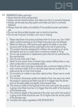 5
GB WARNINGS! Safety warnings!
•	Never leave the child unsupervised
•	Always use the restraint system and make sure that it is correctly fastened.
•	Always use the seat securing system and make sure that it is correctly
fastened.
•	Always check the safety and stability of the potable booster seat before
use.
•	Do not use this portable booster seat on stools or benches.
•	Do not use if any part is broken, worn out or missing.
1.	 Please read these instructions and keep them for future use. Your child’s
safety could be seriously at risk if these instructions are not followed.
2.	 Make sure that your child cannot push against the table or any other
structure with his feet and this could lead to the risk of overturning.
3.	 This product has been designed for children who are able to sit up by
themselves and up to 3 years old or a maximum weight of 15 kg.
4.	 Do not use accessories or replacement parts that are not authorised by
the manufacturer.
5.	 Only fit onto chairs with 4 legs.
6.	 Never fit onto swivel chairs or wheel chairs, stools, folding chairs, or any
other surface that is not completely stable.
7.	 Only fit onto chairs that have a backrest with a minimum height of 40 cm
and a minimum width of 30 cm and with seats that are at least 40 cm
wide and at 36 cm from front to back.
8.	 Do not place on a table or any other raised surface. Never use on a sofa
or a car seat.
9.	 The minimum dimensions (width and depth) of the chair seat onto which
the product is going to be fitted must be 4 cm bigger than the dimen-
sions of the base (width and depth) of the booster seat.
10.	The minimum width of the backrest of the chair onto which the product
is going to be fitted must be 2 cm bigger than the width of the backrest
of the booster seat.
11.	The minimum height of the backrest of the chair onto which the product
is going to be fitted should be over 10 cm higher than the anchor points
of the booster seat.
12.	Complies with safety regulations UNE EN16120:2013
 