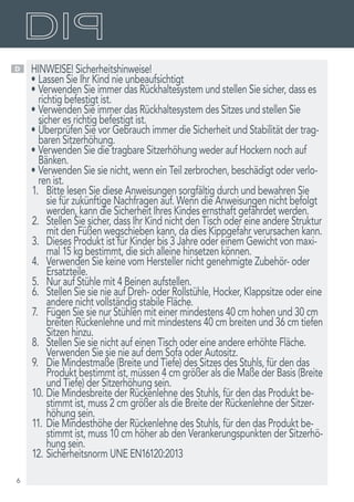 6
D HINWEISE! Sicherheitshinweise!
•	Lassen Sie Ihr Kind nie unbeaufsichtigt
•	Verwenden Sie immer das Rückhaltesystem und stellen Sie sicher, dass es
richtig befestigt ist.
•	Verwenden Sie immer das Rückhaltesystem des Sitzes und stellen Sie
sicher es richtig befestigt ist.
•	Überprüfen Sie vor Gebrauch immer die Sicherheit und Stabilität der trag-
baren Sitzerhöhung.
•	Verwenden Sie die tragbare Sitzerhöhung weder auf Hockern noch auf
Bänken.
•	Verwenden Sie sie nicht, wenn ein Teil zerbrochen, beschädigt oder verlo-
ren ist.
1.	 Bitte lesen Sie diese Anweisungen sorgfältig durch und bewahren Sie
sie für zukünftige Nachfragen auf. Wenn die Anweisungen nicht befolgt
werden, kann die Sicherheit Ihres Kindes ernsthaft gefährdet werden.
2.	 Stellen Sie sicher, dass Ihr Kind nicht den Tisch oder eine andere Struktur
mit den Füßen wegschieben kann, da dies Kippgefahr verursachen kann.
3.	 Dieses Produkt ist für Kinder bis 3 Jahre oder einem Gewicht von maxi-
mal 15 kg bestimmt, die sich alleine hinsetzen können.
4.	 Verwenden Sie keine vom Hersteller nicht genehmigte Zubehör- oder
Ersatzteile.
5.	 Nur auf Stühle mit 4 Beinen aufstellen.
6.	 Stellen Sie sie nie auf Dreh- oder Rollstühle, Hocker, Klappsitze oder eine
andere nicht vollständig stabile Fläche.
7.	 Fügen Sie sie nur Stühlen mit einer mindestens 40 cm hohen und 30 cm
breiten Rückenlehne und mit mindestens 40 cm breiten und 36 cm tiefen
Sitzen hinzu.
8.	 Stellen Sie sie nicht auf einen Tisch oder eine andere erhöhte Fläche.
Verwenden Sie sie nie auf dem Sofa oder Autositz.
9.	 Die Mindestmaße (Breite und Tiefe) des Sitzes des Stuhls, für den das
Produkt bestimmt ist, müssen 4 cm größer als die Maße der Basis (Breite
und Tiefe) der Sitzerhöhung sein.
10.	Die Mindesbreite der Rückenlehne des Stuhls, für den das Produkt be-
stimmt ist, muss 2 cm größer als die Breite der Rückenlehne der Sitzer-
höhung sein.
11.	Die Mindesthöhe der Rückenlehne des Stuhls, für den das Produkt be-
stimmt ist, muss 10 cm höher ab den Verankerungspunkten der Sitzerhö-
hung sein.
12.	Sicherheitsnorm UNE EN16120:2013
 