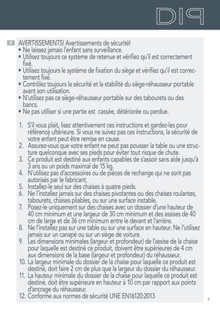 7
F AVERTISSEMENTS! Avertissements de sécurité!
•	Ne laissez jamais l’enfant sans surveillance.
•	Utilisez toujours ce système de retenue et vérifiez qu’il est correctement
fixé.
•	Utilisez toujours le système de fixation du siège et vérifiez qu’il est correc-
tement fixé.
•	Contrôlez toujours la sécurité et la stabilité du siège-réhausseur portable
avant son utilisation.
•	N’utilisez pas ce siège-réhausseur portable sur des tabourets ou des
bancs.
•	Ne pas utiliser si une partie est cassée, détériorée ou perdue.
1.	 S’il vous plait, lisez attentivement ces instructions et gardez-les pour
référence ultérieure. Si vous ne suivez pas ces instructions, la sécurité de
votre enfant peut être remise en cause.
2.	 Assurez-vous que votre enfant ne peut pas pousser la table ou une struc-
ture quelconque avec ses pieds pour éviter tout risque de chute.
3.	 Ce produit est destiné aux enfants capables de s’assoir sans aide jusqu’à
3 ans ou un poids maximal de 15 kg.
4.	 N’utilisez pas d’accessoires ou de pièces de rechange qui ne sont pas
autorisés par le fabricant.
5.	 Installez-le seul sur des chaises à quatre pieds.
6.	 Ne l’installez jamais sur des chaises pivotantes ou des chaises roulantes,
tabourets, chaises pliables, ou sur une surface instable.
7.	 Posez-le uniquement sur des chaises avec un dossier d’une hauteur de
40 cm minimum et une largeur de 30 cm minimum et des assises de 40
cm de large et de 36 cm minimum entre le devant et l’arrière.
8.	 Ne l’installez pas sur une table ou sur une surface en hauteur. Ne l’utilisez
jamais sur un canapé ou sur un siège de voiture.
9.	 Les dimensions minimales (largeur et profondeur) de l’assise de la chaise
pour laquelle est destiné ce produit, doivent être supérieures de 4 cm
aux dimensions de la base (largeur et profondeur) du réhausseur.
10.	La largeur minimale du dossier de la chaise pour laquelle ce produit est
destiné, doit faire 2 cm de plus que la largeur du dossier du réhausseur.
11.	La hauteur minimale du dossier de la chaise pour laquelle ce produit est
destiné, doit être supérieure en hauteur à 10 cm par rapport aux points
d’ancrage du réhausseur.
12.	Conforme aux normes de sécurité UNE EN16120:2013
 