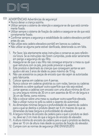 8
PT
ADVERTÊNCIAS! Advertências de segurança!
•	Nunca deixar a criança sozinha.
•	Utilizar sempre o sistema de retenção e assegurar-se de que está correta-
mente fixado.
•	Utilizar sempre o sistema de fixação da cadeira e assegurar-se de que está
corretamente fixado.
•	Confirmar sempre a segurança e estabilidade da cadeira elevadora portátil
antes do uso.
•	Não utilize esta cadeira elevadora portátil em bancos ou cadeiras.
•	Não utilizar se alguma parte estiver danificada, deteriorada ou em falta.
1.	 Por favor, leia atentamente estas instruções e conserve-as para referên-
cia futura. Se as instruções não forem cumpridas, pode estar seriamente
em perigo a segurança do seu filho.
2.	 Assegurar-se de que o seu filho não consegue empurrar a mesa ou qual-
quer estrutura com os pés, pois pode provocar a queda.
3.	 Este produto é destinado às crianças que conseguem sentar-se sem
ajuda e até aos 3 anos de idade ou peso máximo de 15 kg.
4.	 Não use acessórios ou peças de encosto que não sejam as autorizadas
pelo fabricante.
5.	 Colocar apenas em cadeiras com 4 pernas.
6.	 Nunca colocar em cadeiras giratórias ou com rodas, bancos ou cadeiras
dobráveis ou sobre qualquer outra superfície que não seja estável.
7.	 Juntar apenas a cadeiras com encosto com uma altura mínima de 40 cm
ou uma largura mínima de 30 cm e com assentos de 40 cm de largura e
36 cm de frente, como mínimo.
8.	 Não a colocar sobre uma mesa ou qualquer outra superfície elevada.
Não a utilizar nunca no sofá ou sobre o assento do automóvel.
9.	 As dimensões mínimas (largura e profundidade) do assento da cadeira
para a qual se destina o produto devem ser 4 cm maiores do que as
dimensões da base (largura e profundidade) do elevador.
10.	A largura mínima do encosto da cadeira para a qual o produto se desti-
na, deve ser 2 cm mais do que a largura do encosto do elevador.
11.	A altura mínima do encosto da cadeira para a qual o produto se destina,
deve ser 10 cm de altura mais desde os pontos de fixação do elevador.
12.	Cumpre com as normas de segurança UNE EN16120:2013
 