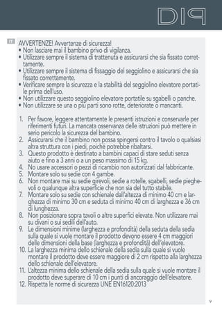 9
IT
AVVERTENZE! Avvertenze di sicurezza!
•	Non lasciare mai il bambino privo di vigilanza.
•	Utilizzare sempre il sistema di trattenuta e assicurarsi che sia fissato corret-
tamente.
•	Utilizzare sempre il sistema di fissaggio del seggiolino e assicurarsi che sia
fissato correttamente.
•	Verificare sempre la sicurezza e la stabilità del seggiolino elevatore portati-
le prima dell’uso.
•	Non utilizzare questo seggiolino elevatore portatile su sgabelli o panche.
•	Non utilizzare se una o più parti sono rotte, deteriorate o mancanti.
1.	 Per favore, leggere attentamente le presenti istruzioni e conservarle per
riferimenti futuri. La mancata osservanza delle istruzioni può mettere in
serio pericolo la sicurezza del bambino.
2.	 Assicurarsi che il bambino non possa spingersi contro il tavolo o qualsiasi
altra struttura con i piedi, poiché potrebbe ribaltarsi.
3.	 Questo prodotto è destinato a bambini capaci di stare seduti senza
aiuto e fino a 3 anni o a un peso massimo di 15 kg.
4.	 No usare accessori o pezzi di ricambio non autorizzati dal fabbricante.
5.	 Montare solo su sedie con 4 gambe.
6.	 Non montare mai su sedie girevoli, sedie a rotelle, sgabelli, sedie pieghe-
voli o qualunque altra superficie che non sia del tutto stabile.
7.	 Montare solo su sedie con schienale dall’altezza di minimo 40 cm e lar-
ghezza di minimo 30 cm e seduta di minimo 40 cm di larghezza e 36 cm
di lunghezza.
8.	 Non posizionare sopra tavoli o altre superfici elevate. Non utilizzare mai
su divani o sui sedili dell’auto.
9.	 Le dimensioni minime (larghezza e profondità) della seduta della sedia
sulla quale si vuole montare il prodotto devono essere 4 cm maggiori
delle dimensioni della base (larghezza e profondità) dell’elevatore.
10.	La larghezza minima dello schienale della sedia sulla quale si vuole
montare il prodotto deve essere maggiore di 2 cm rispetto alla larghezza
dello schienale dell’elevatore.
11.	L’altezza minima dello schienale della sedia sulla quale si vuole montare il
prodotto deve superare di 10 cm i punti di ancoraggio dell’elevatore.
12.	Rispetta le norme di sicurezza UNE EN16120:2013
 