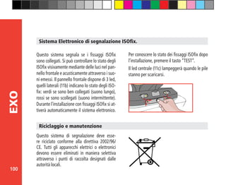 100
EXO
Sistema Elettronico di segnalazione ISOfix.
Questo sistema segnala se i fissaggi ISOfix
sono collegati. Si può controllare lo stato degli
ISOfix visivamente mediante delle luci nel pan-
nello frontale e acusticamente attraverso i suo-
ni emessi. Il pannello frontale dispone di 3 led,
quelli laterali (11b) indicano lo stato degli ISO-
fix: verdi se sono ben collegati (suono lungo),
rossi se sono scollegati (suono intermittente).
Durante l’installazione con fissaggi ISOfix si at-
tiverà automaticamente il sistema elettronico.
Questo sistema di segnalazione deve esse-
re riciclato conforme alla direttiva 2002/96/
CE. Tutti gli apparecchi elettrici o elettronici
devono essere eliminati in maniera selettiva
attraverso i punti di raccolta designati dalle
autorità locali.
Riciclaggio e manutenzione
Per conoscere lo stato dei fissaggi ISOfix dopo
l’installazione, premere il tasto “TEST”.
Il led centrale (11c) lampeggerà quando le pile
stanno per scaricarsi.
 