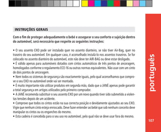 107
português
Com o fim de proteger adequadamente o bebé e assegurar o seu conforto e sujeição dentro
do automóvel, será necessário que respeite as seguintes instruções:
•	O seu assento EXO pode ser instalado quer no assento dianteiro, se não tiver Air-Bag, quer no
traseiro do seu automóvel. Em qualquer caso, é aconselhado instalá-lo nos assentos traseiros. Se for
colocado no assento dianteiro do automóvel, este não deve ter AIR-BAG ou deve estar desligado.
•	É válido apenas para automóveis dotados com cintos automáticos de três pontos de ancoragem,
homologados conforme o regulamento ECE-16 ou outras normas equivalentes. Não usar com um cinto
de dois pontos de ancoragem.
•	Nem todos os sistemas de segurança são exactamente iguais, pelo qual aconselhamos que compro-
ve o seu EXO no automóvel onde vai ser montado.
•	É muito importante não utilizar produtos em segunda mão, dado que a JANÉ apenas pode garantir
a total segurança em artigos utilizados pelo primeiro comprador.
•	A JANÉ recomenda substituir o seu assento EXO por um novo quando tiver sido submetido a violen-
tas tensões depois de um acidente.
•	Comprove que todos os cintos estão na sua correcta posição e devidamente ajustados ao seu EXO.
Vigie que nenhum cinto esteja enroscado. Deve fazer entender ao bebé que sob nenhum conceito deve
manipular os cintos ou os enganches do mesmo.
•	Esta cadeira é concebida para o seu uso no automóvel, pelo qual não se deve usar fora do mesmo.
INSTRUÇÕES GERAIS
 