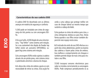 110
EXO
A cadeira EXO foi desenhada com os últimos
avanços em matéria de segurança e conforto:
1.	EXO pode ser instalado com cintos de segu-
rança de três pontos ou com ancoragens ISO-
fix.
2.SeusarIsofix,AEXOdispõedeumacintaten-
sora, “Top Tether” como sistema anti-rotação.
Se o seu automóvel não dispõe de fixador top
tether existe um acessório (OPCIONAL), su-
pport leg como sistema anti-rotação.
3.As ancoragens ISOfix estão sujeitas à cadeira
através de um pistão pneu, este sistema único
e patenteado amortece a dureza do choque.
4.	A altura dos cintos de ombros ajusta-se sem
necessidade de retirar as cintas. Esta acção foi
unida a uma cabeça que protege melhor em
caso de choque lateral ao mesmo tempo que
sustenta a cabeça do bebé.
5.	Ao graduar os cintos de ombros para cima, a
cinta entrepernas desloca-se para fora. Desta
forma quando o seu filho crescer também dis-
porá de mais espaço nesta zona.
6.	O esticado do arnês do seu EXO efectua-se a
partir das cintas abdominais, porém na maioria
das cadeiras o fazem pelas cintas de ombros.
Isso melhora o comportamento em choques e
também permite dispor de mais cinta para ins-
talar o seu filho.
7.	EXO incorpora sensores electrónicos para
saber se instalou correctamente as ancoragens
ISOfix. Pode comprovar periodicamente se as
Características da sua cadeira EXO
 