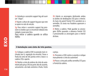 114
EXO
2e Introduza o acessório support leg até ouvir
um “clique”.
2f Ajuste a altura do support leg para que este
se apoie no solo do veículo.
2g Para retirar o acessório support leg pres-
sione os botões que se encontram debaixo dos
rodapés e puxe para fora.
Para retirar a cadeira quando se utiliza
ISOfix:
3a Coloque a cadeira EXO na posição mais re-
clinada (ver 6, regulação do encosto). Passe a
fivela do cinto de três pontos entre a base e a
cadeira (15) e aperte.
3b Deslize a cinta de ombros do cinto do auto-
móvel pela pinça (16) da parte alta do assento,
unicamente a do lado contrário à fivela. Feche
3 Instalação com cinto de três pontos.
a pinça.
3c Pressione a EXO contra o assento e estique
manualmente o cinto do automóvel.
3d Passe a cinta pela anilha vermelha (17) para
o frontal da cadeira.
2h Liberte as ancoragens deslizando ambos
os botões de desbloqueio (13) para o interior.
As luzes do painel frontal (11c) acendem-se a
vermelho. Os sinais nos fixadores aparecem a
vermelho.
2i Retire a cadeira. Pode guardar as ancora-
gens ISOfix puxando a alavanca frontal (12)
e pressionando as ancoragens para o interior
da base.
 