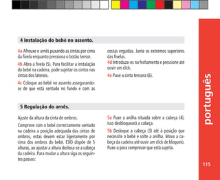 115
português
costas erguidas. Junte os extremos superiores
das fivelas.
4d Introduza-os no fechamento e pressione até
ouvir um click.
4e Puxe a cinta tensora (6).
4a Afrouxe o arnês puxando as cintas por cima
da fivela enquanto pressiona o botão tensor.
4b Abra a fivela (5). Para facilitar a instalação
do bebé na cadeira, pode sujeitar os cintos nas
cintas dos laterais.
4c Coloque ao bebé no assento assegurando-
se de que está sentado no fundo e com as
4 Instalação do bebé no assento.
Ajuste da altura da cinta de ombros.
Comprove com o bebé correctamente sentado
na cadeira a posição adequada das cintas de
ombros, estas devem estar ligeiramente por
cima dos ombros do bebé. EXO dispõe de 5
alturas, ao ajustar a altura desloca-se a cabeça
da cadeira. Para mudar a altura siga os seguin-
tes passos:
5 Regulação do arnês.
5a Puxe a anilha situada sobre a cabeça (4),
isso desbloqueará a cabeça.
5b Desloque a cabeça (3) até à posição que
necessite o bebé e solte a anilha. Mova a ca-
beça da cadeira até ouvir um click de bloqueio.
Puxe-a para comprovar que está sujeita.
 
