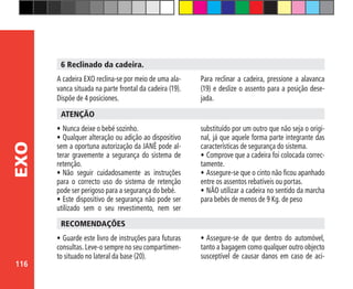 116
EXO
6 Reclinado da cadeira.
A cadeira EXO reclina-se por meio de uma ala-
vanca situada na parte frontal da cadeira (19).
Dispõe de 4 posiciones.
Para reclinar a cadeira, pressione a alavanca
(19) e deslize o assento para a posição dese-
jada.
•	Nunca deixe o bebé sozinho.
•	Qualquer alteração ou adição ao dispositivo
sem a oportuna autorização da JANÉ pode al-
terar gravemente a segurança do sistema de
retenção.
•	Não seguir cuidadosamente as instruções
para o correcto uso do sistema de retenção
pode ser perigoso para a segurança do bebé.
•	Este dispositivo de segurança não pode ser
utilizado sem o seu revestimento, nem ser
ATENÇÃO
substituído por um outro que não seja o origi-
nal, já que aquele forma parte integrante das
características de segurança do sistema.
•	Comprove que a cadeira foi colocada correc-
tamente.
•	Assegure-se que o cinto não ficou apanhado
entre os assentos rebatíveis ou portas.
•	NÃO utilizar a cadeira no sentido da marcha
para bebés de menos de 9 Kg. de peso
•	Guarde este livro de instruções para futuras
consultas. Leve-o sempre no seu compartimen-
to situado no lateral da base (20).
RECOMENDAÇÕES
•	Assegure-se de que dentro do automóvel,
tanto a bagagem como qualquer outro objecto
susceptível de causar danos em caso de aci-
 