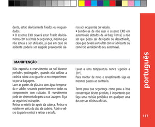 117
português
Não exponha o revestimento ao sol durante
períodos prolongados, quando não utilizar a
cadeira cubra-a ou guarde-a no compartimen-
to porta-bagagens.
Lave as partes de plástico com água tempera-
da e sabão, secando posteriormente todos os
componentes com cuidado. O revestimento
pode ser desmontado para a sua lavagem. Siga
as seguintes instruções:
Retirar o estofo do apoio da cabeça. Retirar o
estofo em volta da aba da cadeira. Abrir o vel-
cro da parte central e retirar o estofo.
MANUTENÇÃO
dente, estão devidamente fixados ou resguar-
dados.
•	O assento EXO deverá estar fixado devida-
mente com os cintos de segurança, mesmo que
não esteja a ser utilizado, já que em caso de
acidente poderia ser cuspido provocando da-
nos aos ocupantes do veículo.
•	Lembre-se de não usar o assento EXO em
automóveis dotados de air-bag frontal, a não
ser que possa ser desligado ou desactivado,
caso que deverá consultar com o fabricante ou
comércio vendedor do seu automóvel.
Lavar a uma temperatura nunca superior a
30ºC.
Para montar de novo o revestimento siga os
mesmos passos ao contrário.
Tanto para sua segurança como para a boa
conservação destes produto, é importante que
faça uma revisão periódica em qualquer uma
das nossas oficinas oficiais.
 