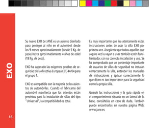 16
EXO
Su nuevo EXO de JANÉ es un asiento diseñado
para proteger al niño en el automóvil desde
los 9 meses aproximadamente (desde 9 Kg. de
peso) hasta aproximadamente 4 años de edad
(18 Kg. de peso).
EXO ha superado las exigentes pruebas de se-
guridad de la directiva Europea ECE 44/04 para
el grupo 1.
EXO es compatible con la mayoría de los asien-
tos de automóviles. Cuando el fabricante del
automóvil manifiesta que los asientos están
previstos para la instalación de sillas del tipo
“Universal”, la compatibilidad es total.
Es muy importante que lea atentamente éstas
instrucciones antes de usar la silla EXO por
primera vez. Asegúrese que todos aquellos que
alguna vez la vayan a usar también estén fami-
liarizados con su correcta instalación y uso. Se
ha comprobado que un porcentaje importante
de usuarios de sillas de seguridad no instalan
correctamente la silla, entender los manuales
de instrucciones y aplicar correctamente lo
que dicen es tan importante para la seguridad
como la propia silla.
Guarde las instrucciones y la guía rápida en
el compartimiento situado en un lateral de la
base, consúltelas en caso de duda. También
puede encontrarlas en nuestra página Web:
www.jane.es
 