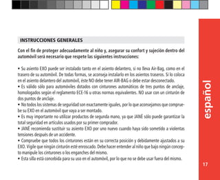 17
español
Con el fin de proteger adecuadamente al niño y, asegurar su confort y sujeción dentro del
automóvil será necesario que respete las siguientes instrucciones:
•	Su asiento EXO puede ser instalado tanto en el asiento delantero, si no lleva Air-Bag, como en el
trasero de su automóvil. De todas formas, se aconseja instalarlo en los asientos traseros. Si lo coloca
en el asiento delantero del automóvil, éste NO debe tener AIR-BAG o debe estar desconectado.
•	Es válido sólo para automóviles dotados con cinturones automáticos de tres puntos de anclaje,
homologados según el reglamento ECE-16 u otras normas equivalentes. NO usar con un cinturón de
dos puntos de anclaje.
•	No todos los sistemas de seguridad son exactamente iguales, por lo que aconsejamos que comprue-
be su EXO en el automóvil que vaya a ser montado.
•	Es muy importante no utilizar productos de segunda mano, ya que JANÉ sólo puede garantizar la
total seguridad en artículos usados por su primer comprador.
•	JANÉ recomienda sustituir su asiento EXO por uno nuevo cuando haya sido sometido a violentas
tensiones después de un accidente.
•	Compruebe que todos los cinturones están en su correcta posición y debidamente ajustados a su
EXO. Vigile que ningún cinturón esté enroscado. Debe hacer entender al niño que bajo ningún concep-
to manipule los cinturones o los enganches del mismo.
•	Esta silla está concebida para su uso en el automóvil, por lo que no se debe usar fuera del mismo.
INSTRUCCIONES GENERALES
 